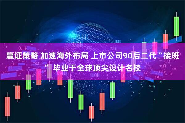 赢证策略 加速海外布局 上市公司90后二代“接班” 毕业于全球顶尖设计名校