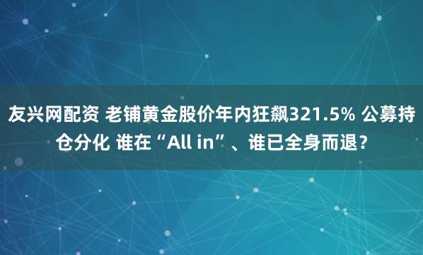 友兴网配资 老铺黄金股价年内狂飙321.5% 公募持仓分化 谁在“All in”、谁已全身而退？