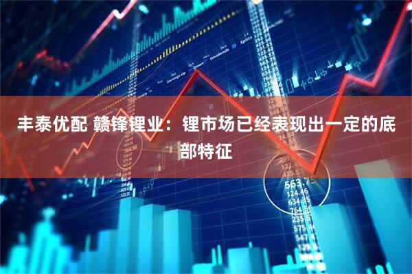 丰泰优配 赣锋锂业：锂市场已经表现出一定的底部特征