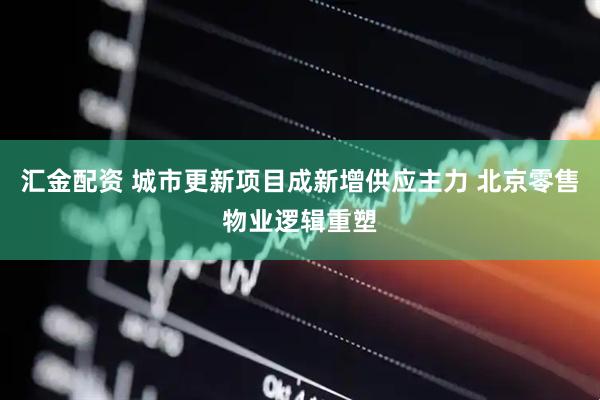 汇金配资 城市更新项目成新增供应主力 北京零售物业逻辑重塑