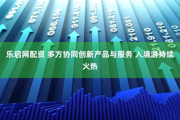 乐启网配资 多方协同创新产品与服务 入境游持续火热