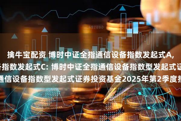 擒牛宝配资 博时中证全指通信设备指数发起式A,博时中证全指通信设备指数发起式C: 博时中证全指通信设备指数型发起式证券投资基金2025年第2季度报告