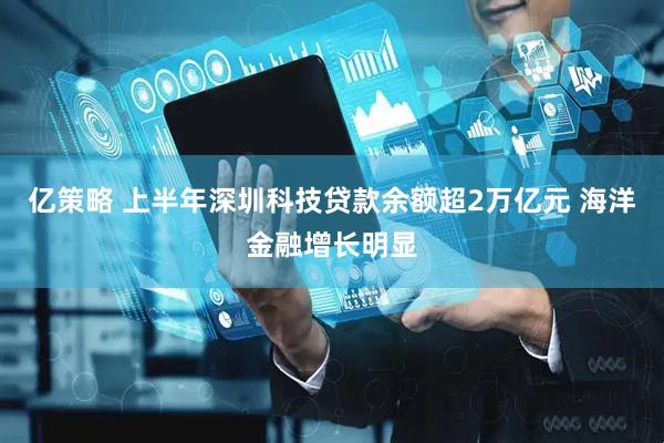 亿策略 上半年深圳科技贷款余额超2万亿元 海洋金融增长明显