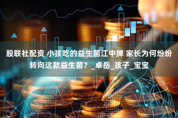 股联社配资 小孩吃的益生菌江中牌 家长为何纷纷转向这款益生菌？_卓岳_孩子_宝宝