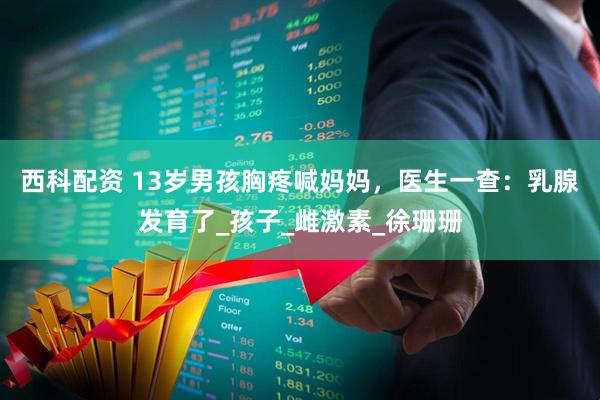 西科配资 13岁男孩胸疼喊妈妈，医生一查：乳腺发育了_孩子_雌激素_徐珊珊
