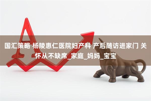 国汇策略 杨陵惠仁医院妇产科 产后随访进家门 关怀从不缺席_家庭_妈妈_宝宝