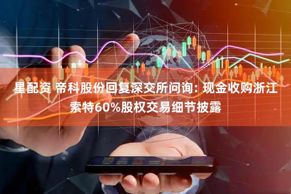 星配资 帝科股份回复深交所问询: 现金收购浙江索特60%股权交易细节披露