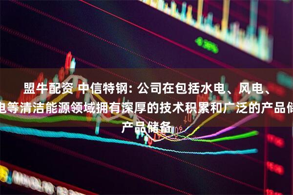 盟牛配资 中信特钢: 公司在包括水电、风电、核电等清洁能源领域拥有深厚的技术积累和广泛的产品储备