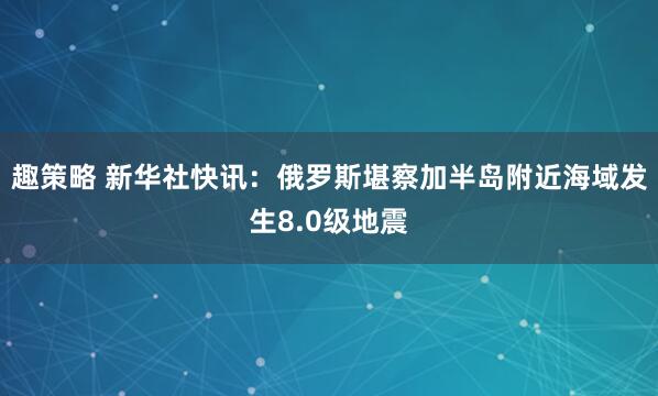 趣策略 新华社快讯：俄罗斯堪察加半岛附近海域发生8.0级地震