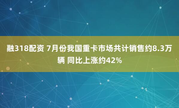 融318配资 7月份我国重卡市场共计销售约8.3万辆 同比上涨约42%