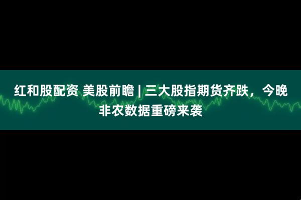 红和股配资 美股前瞻 | 三大股指期货齐跌，今晚非农数据重磅来袭