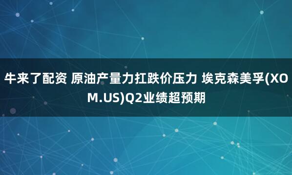 牛来了配资 原油产量力扛跌价压力 埃克森美孚(XOM.US)Q2业绩超预期