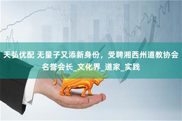 天弘优配 无量子又添新身份，受聘湘西州道教协会名誉会长_文化界_道家_实践