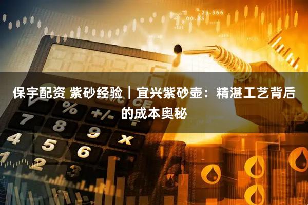 保宇配资 紫砂经验︱宜兴紫砂壶：精湛工艺背后的成本奥秘