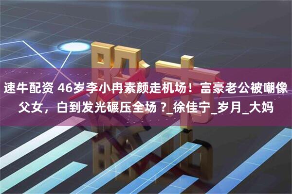速牛配资 46岁李小冉素颜走机场！富豪老公被嘲像父女，白到发光碾压全场 ?_徐佳宁_岁月_大妈