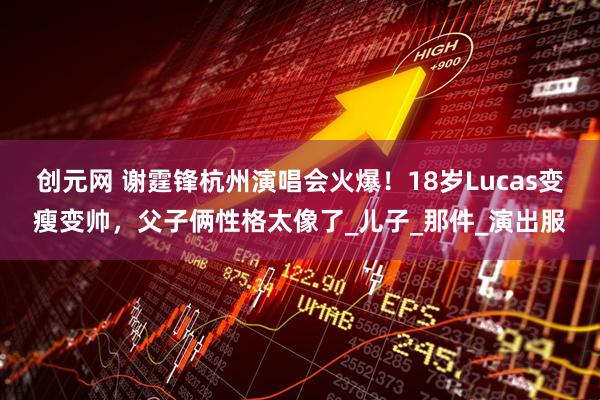 创元网 谢霆锋杭州演唱会火爆！18岁Lucas变瘦变帅，父子俩性格太像了_儿子_那件_演出服