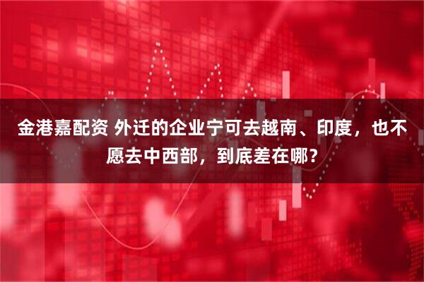金港嘉配资 外迁的企业宁可去越南、印度，也不愿去中西部，到底差在哪？