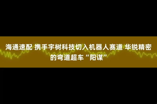 海通速配 携手宇树科技切入机器人赛道 华锐精密的弯道超车“阳谋”