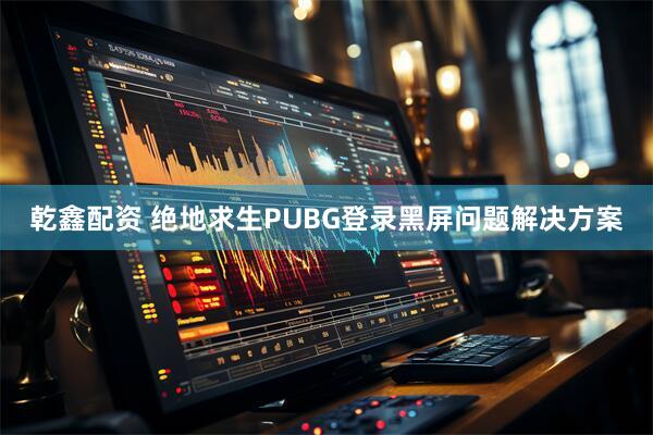 乾鑫配资 绝地求生PUBG登录黑屏问题解决方案