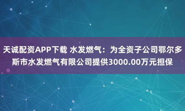 天诚配资APP下载 水发燃气：为全资子公司鄂尔多斯市水发燃气有限公司提供3000.00万元担保