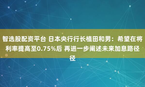 智选股配资平台 日本央行行长植田和男：希望在将利率提高至0.75%后 再进一步阐述未来加息路径