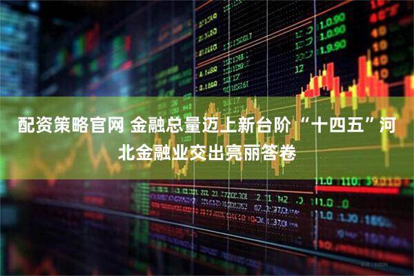 配资策略官网 金融总量迈上新台阶 “十四五”河北金融业交出亮丽答卷