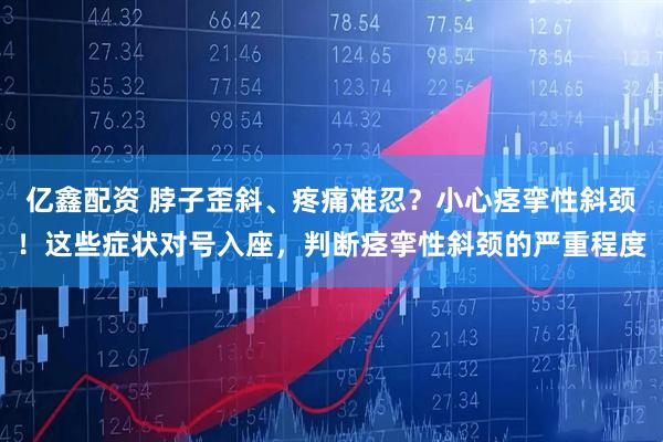 亿鑫配资 脖子歪斜、疼痛难忍？小心痉挛性斜颈！这些症状对号入座，判断痉挛性斜颈的严重程度