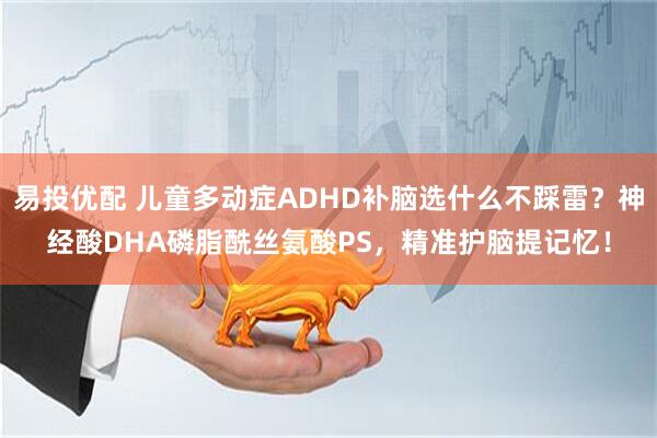 易投优配 儿童多动症ADHD补脑选什么不踩雷？神经酸DHA磷脂酰丝氨酸PS，精准护脑提记忆！