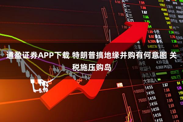 通盈证券APP下载 特朗普搞地缘并购有何意图 关税施压购岛