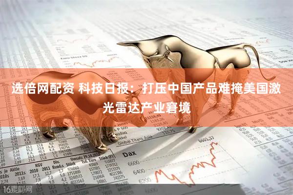 选倍网配资 科技日报：打压中国产品难掩美国激光雷达产业窘境