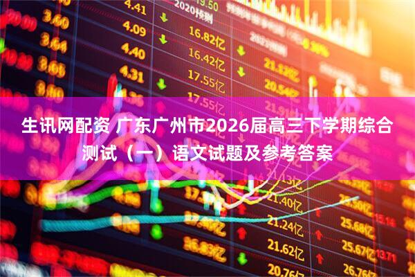 生讯网配资 广东广州市2026届高三下学期综合测试（一）语文试题及参考答案