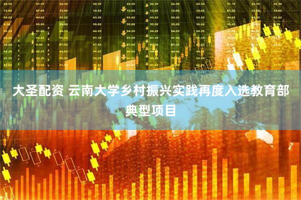 大圣配资 云南大学乡村振兴实践再度入选教育部典型项目